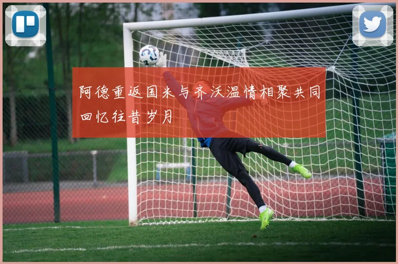 阿德重返国米与齐沃温情相聚共同回忆往昔岁月