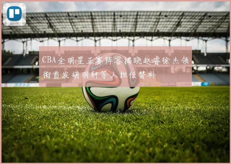 CBA全明星正赛阵容揭晓赵睿徐杰领衔首发胡明轩等人担任替补
