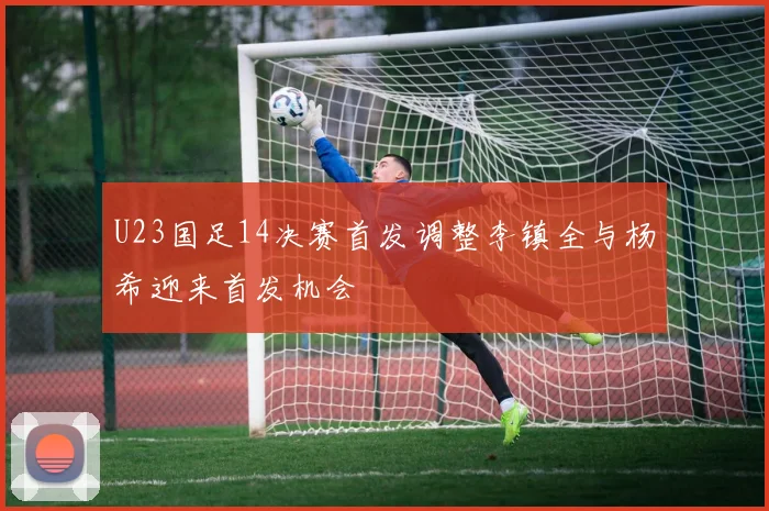 U23国足14决赛首发调整李镇全与杨希迎来首发机会