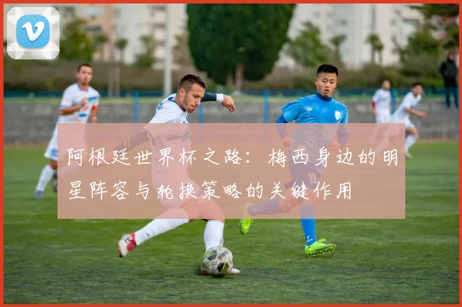 阿根廷世界杯之路：梅西身边的明星阵容与轮换策略的关键作用