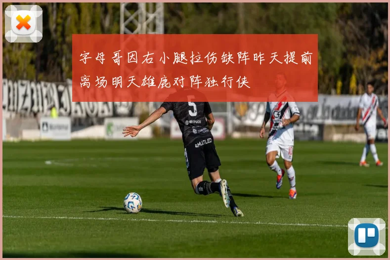 字母哥因右小腿拉伤缺阵昨天提前离场明天雄鹿对阵独行侠