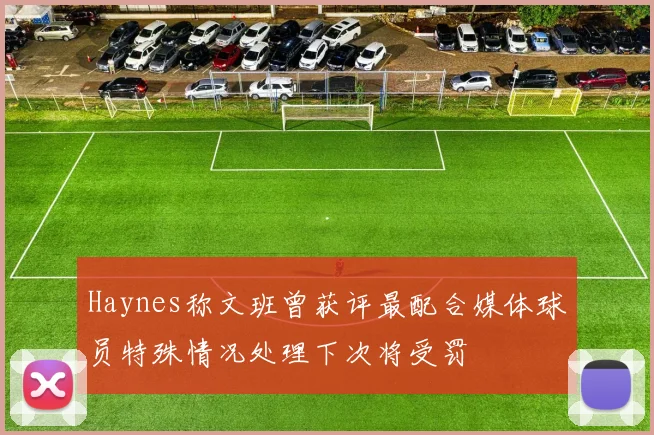 Haynes称文班曾获评最配合媒体球员特殊情况处理下次将受罚