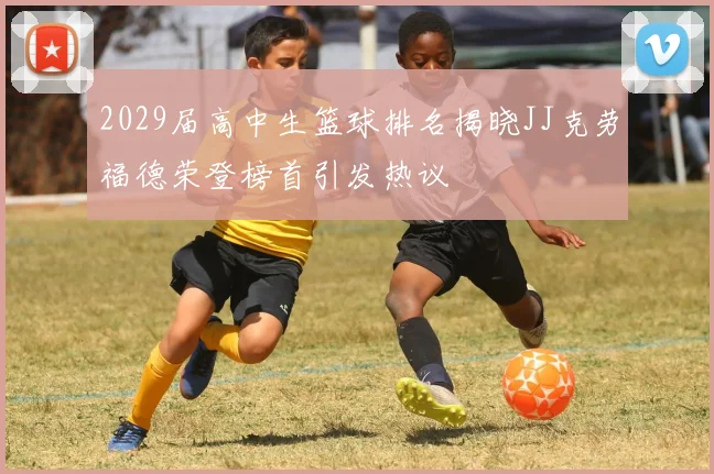 2029届高中生篮球排名揭晓JJ克劳福德荣登榜首引发热议