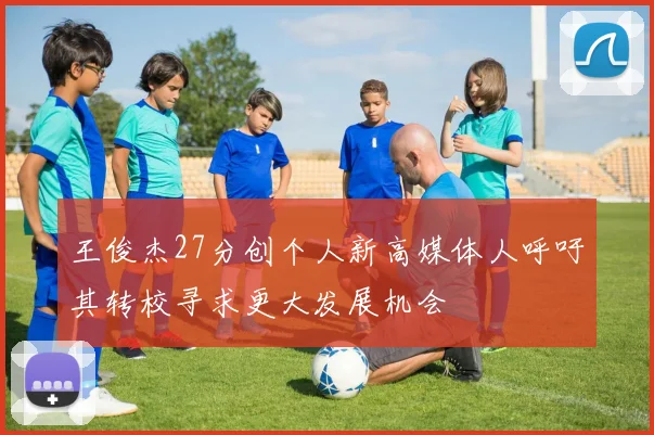 王俊杰27分创个人新高媒体人呼吁其转校寻求更大发展机会