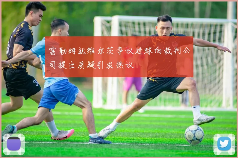 富勒姆就维尔茨争议进球向裁判公司提出质疑引发热议