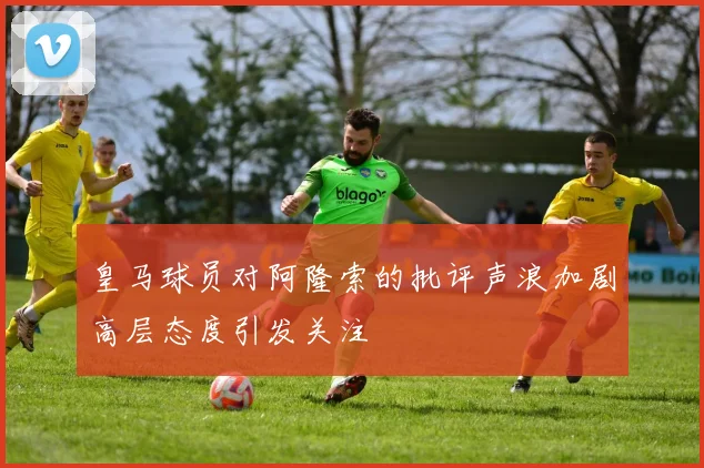 皇马球员对阿隆索的批评声浪加剧高层态度引发关注