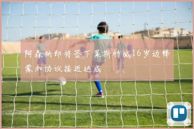 阿森纳即将签下莱斯特城16岁边锋蒙加协议接近达成