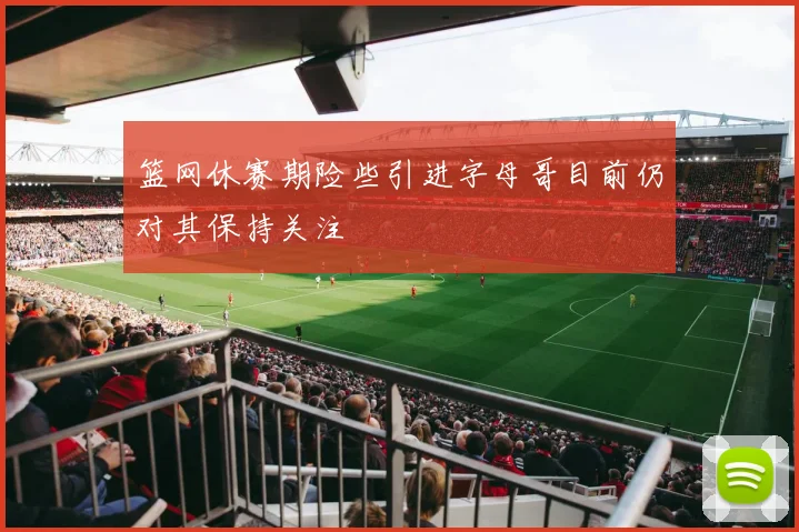 篮网休赛期险些引进字母哥目前仍对其保持关注