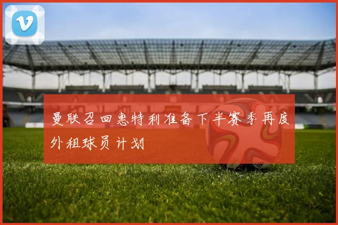 曼联召回惠特利准备下半赛季再度外租球员计划