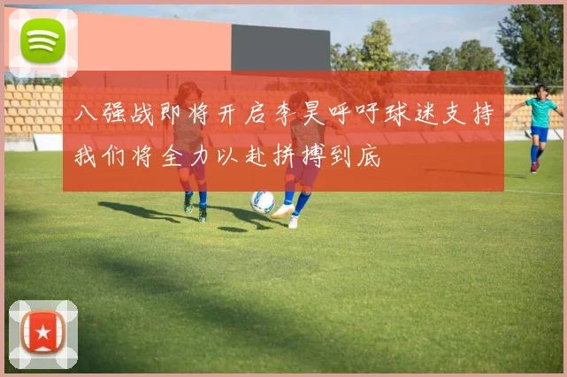 八强战即将开启李昊呼吁球迷支持我们将全力以赴拼搏到底