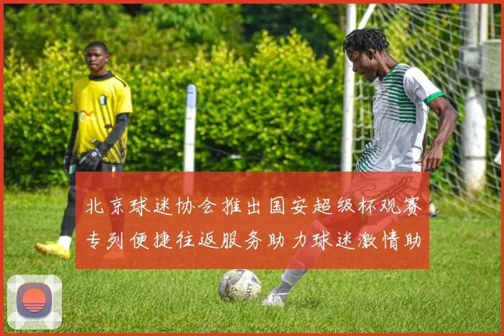 北京球迷协会推出国安超级杯观赛专列便捷往返服务助力球迷激情助阵