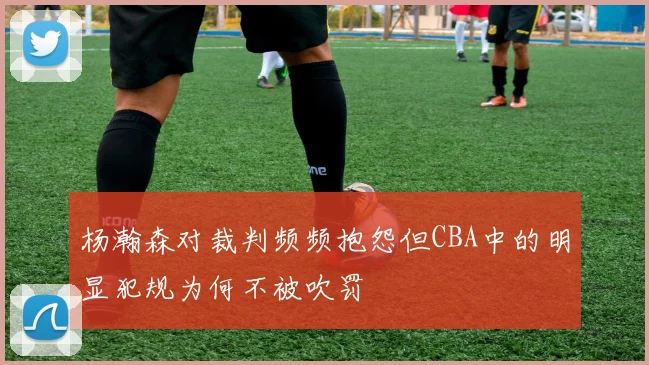 杨瀚森对裁判频频抱怨但CBA中的明显犯规为何不被吹罚