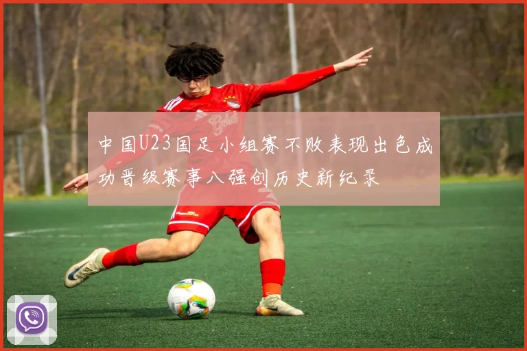 中国U23国足小组赛不败表现出色成功晋级赛事八强创历史新纪录