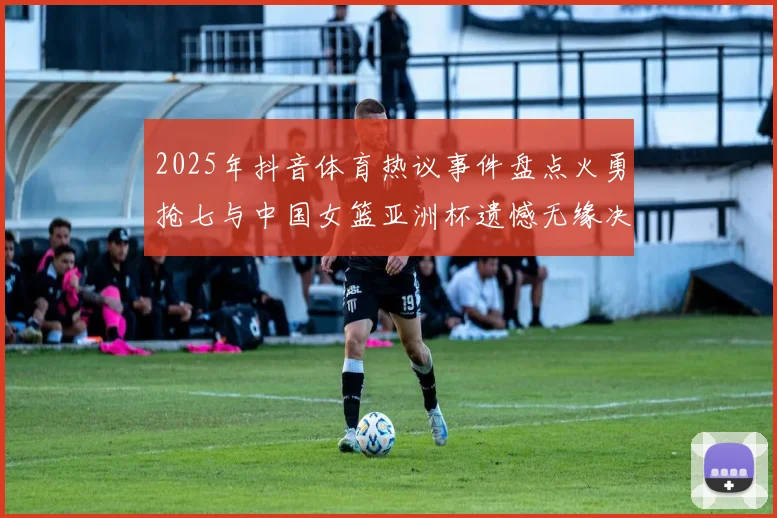 2025年抖音体育热议事件盘点火勇抢七与中国女篮亚洲杯遗憾无缘决赛