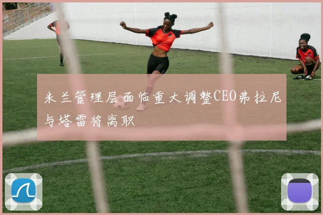 米兰管理层面临重大调整CEO弗拉尼与塔雷将离职