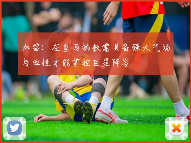 加雷：在皇马执教需具备强大气场与血性才能掌控巨星阵容
