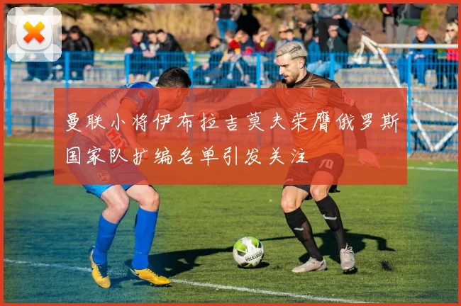 曼联小将伊布拉吉莫夫荣膺俄罗斯国家队扩编名单引发关注